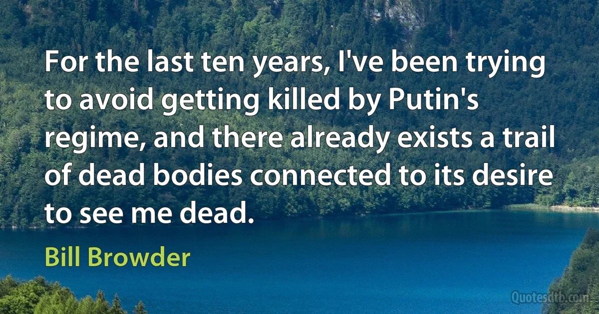 For the last ten years, I've been trying to avoid getting killed by Putin's regime, and there already exists a trail of dead bodies connected to its desire to see me dead. (Bill Browder)