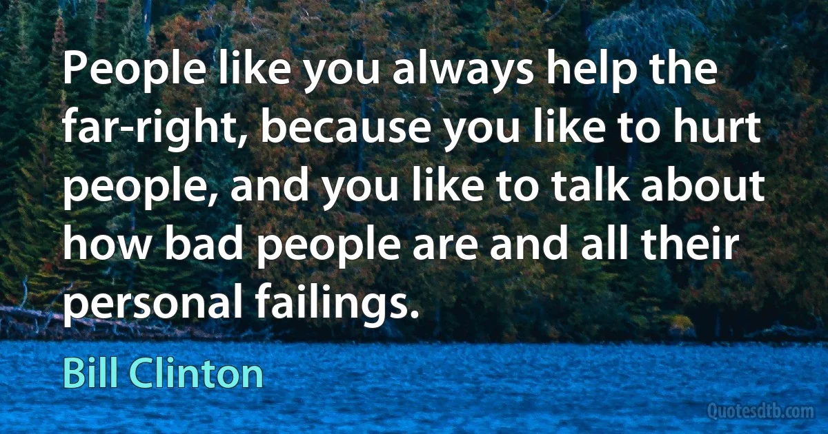 People like you always help the far-right, because you like to hurt people, and you like to talk about how bad people are and all their personal failings. (Bill Clinton)