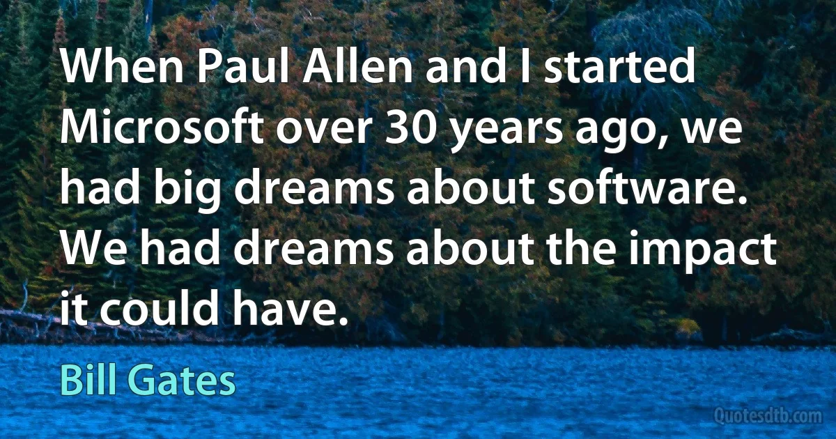 When Paul Allen and I started Microsoft over 30 years ago, we had big dreams about software. We had dreams about the impact it could have. (Bill Gates)