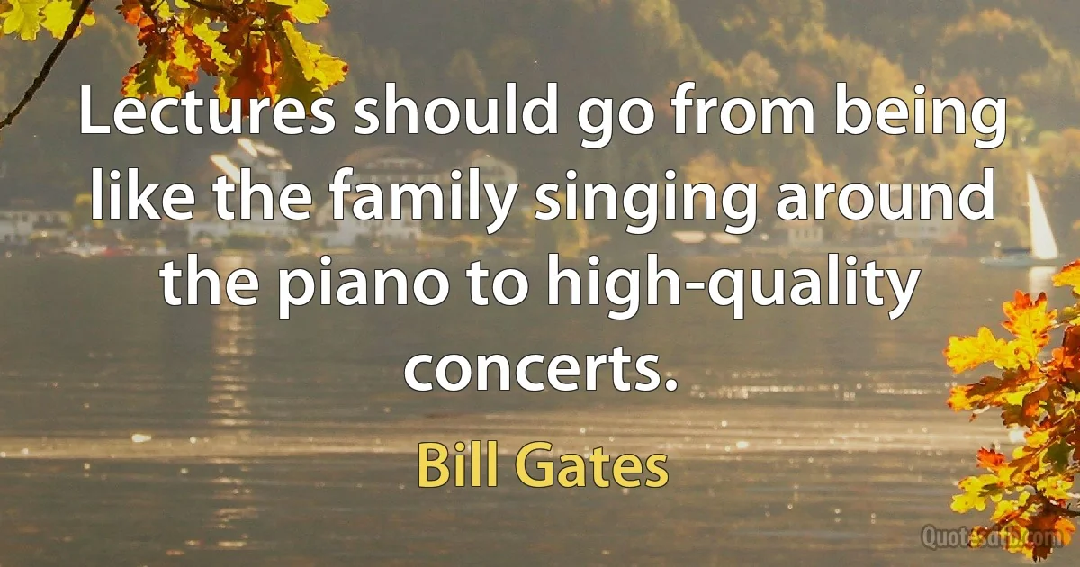 Lectures should go from being like the family singing around the piano to high-quality concerts. (Bill Gates)