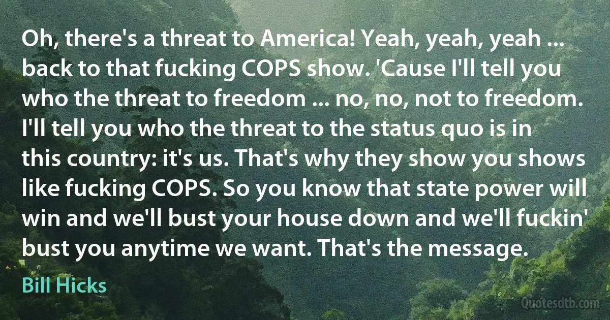 Oh, there's a threat to America! Yeah, yeah, yeah ... back to that fucking COPS show. 'Cause I'll tell you who the threat to freedom ... no, no, not to freedom. I'll tell you who the threat to the status quo is in this country: it's us. That's why they show you shows like fucking COPS. So you know that state power will win and we'll bust your house down and we'll fuckin' bust you anytime we want. That's the message. (Bill Hicks)