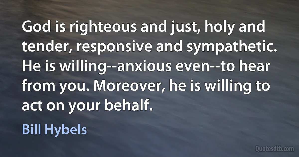 God is righteous and just, holy and tender, responsive and sympathetic. He is willing--anxious even--to hear from you. Moreover, he is willing to act on your behalf. (Bill Hybels)