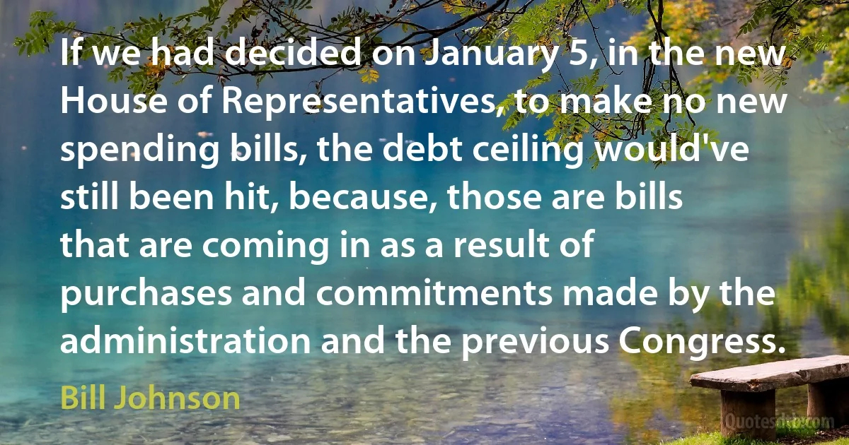 If we had decided on January 5, in the new House of Representatives, to make no new spending bills, the debt ceiling would've still been hit, because, those are bills that are coming in as a result of purchases and commitments made by the administration and the previous Congress. (Bill Johnson)