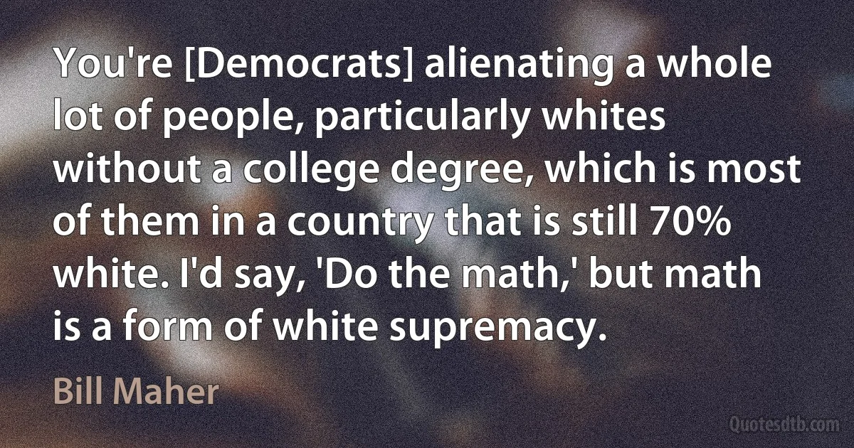 You're [Democrats] alienating a whole lot of people, particularly whites without a college degree, which is most of them in a country that is still 70% white. I'd say, 'Do the math,' but math is a form of white supremacy. (Bill Maher)