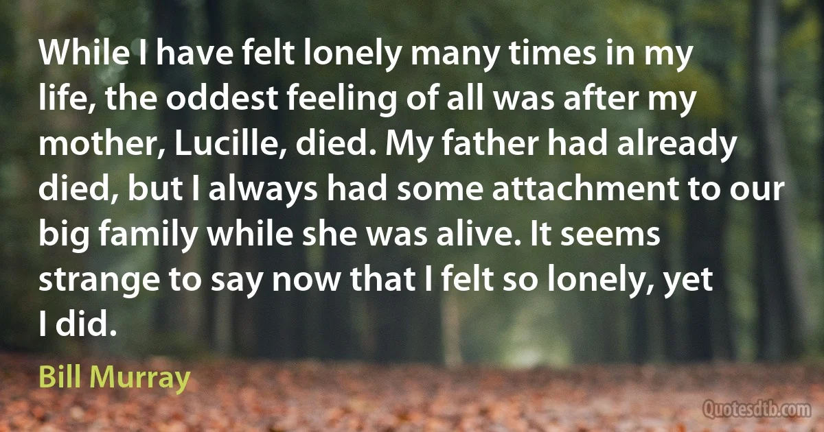 While I have felt lonely many times in my life, the oddest feeling of all was after my mother, Lucille, died. My father had already died, but I always had some attachment to our big family while she was alive. It seems strange to say now that I felt so lonely, yet I did. (Bill Murray)