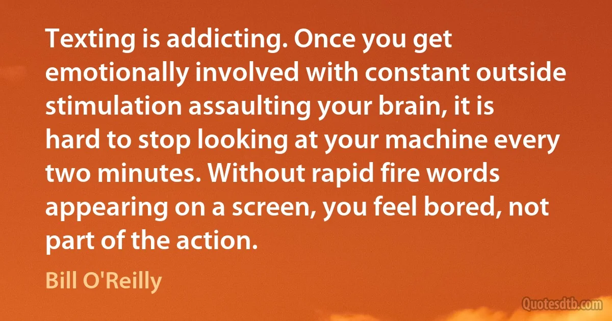 Texting is addicting. Once you get emotionally involved with constant outside stimulation assaulting your brain, it is hard to stop looking at your machine every two minutes. Without rapid fire words appearing on a screen, you feel bored, not part of the action. (Bill O'Reilly)