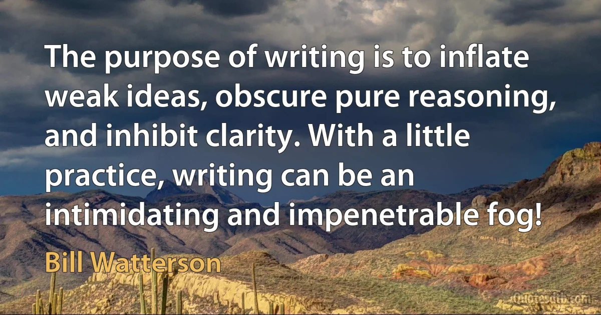 The purpose of writing is to inflate weak ideas, obscure pure reasoning, and inhibit clarity. With a little practice, writing can be an intimidating and impenetrable fog! (Bill Watterson)