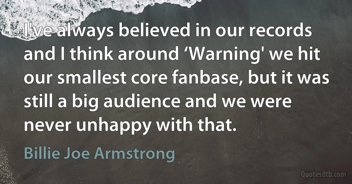 I've always believed in our records and I think around ‘Warning' we hit our smallest core fanbase, but it was still a big audience and we were never unhappy with that. (Billie Joe Armstrong)