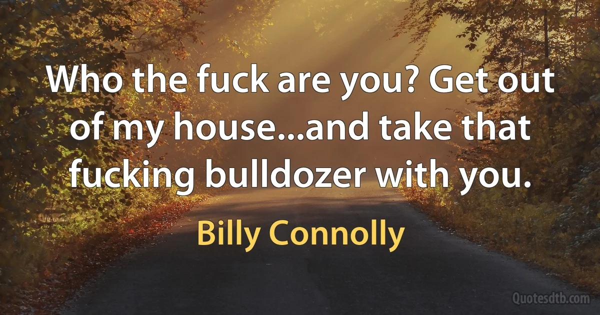 Who the fuck are you? Get out of my house...and take that fucking bulldozer with you. (Billy Connolly)