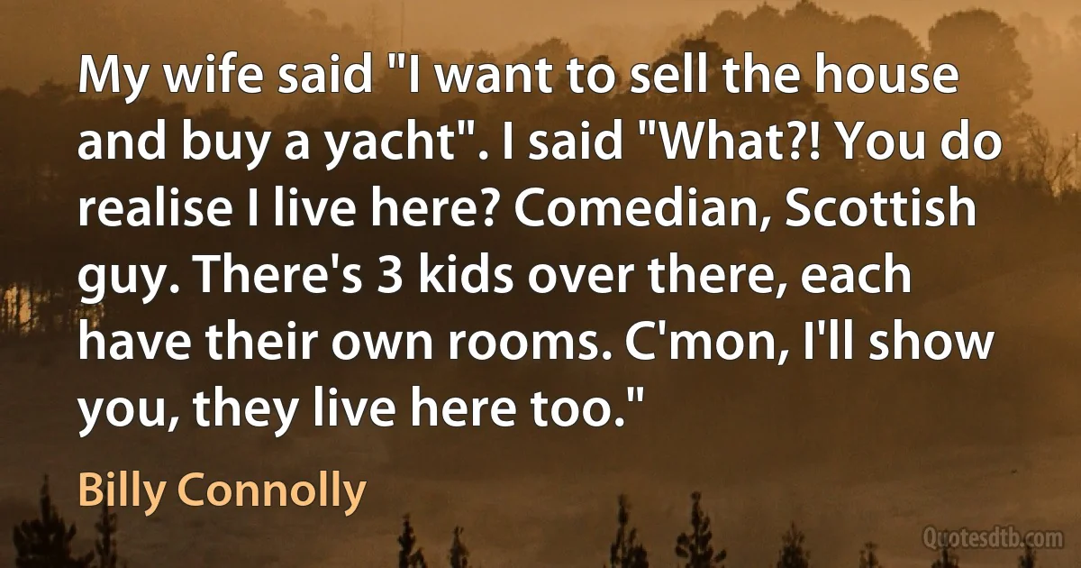 My wife said "I want to sell the house and buy a yacht". I said "What?! You do realise I live here? Comedian, Scottish guy. There's 3 kids over there, each have their own rooms. C'mon, I'll show you, they live here too." (Billy Connolly)