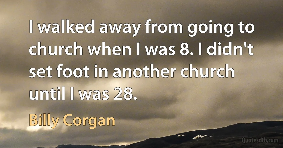 I walked away from going to church when I was 8. I didn't set foot in another church until I was 28. (Billy Corgan)