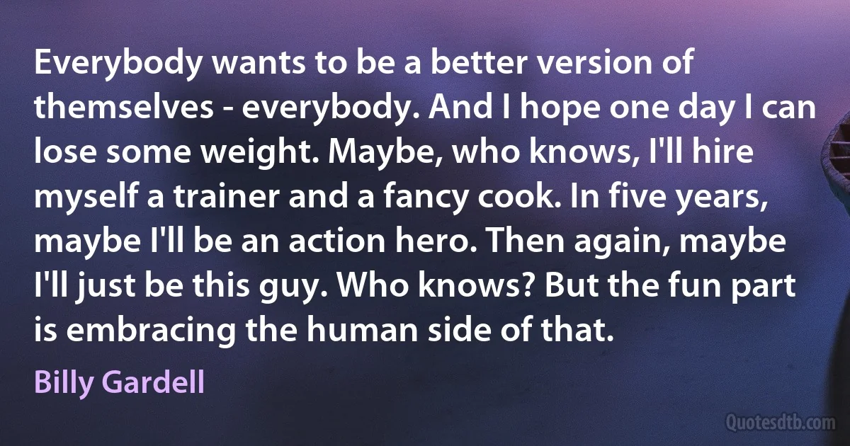 Everybody wants to be a better version of themselves - everybody. And I hope one day I can lose some weight. Maybe, who knows, I'll hire myself a trainer and a fancy cook. In five years, maybe I'll be an action hero. Then again, maybe I'll just be this guy. Who knows? But the fun part is embracing the human side of that. (Billy Gardell)