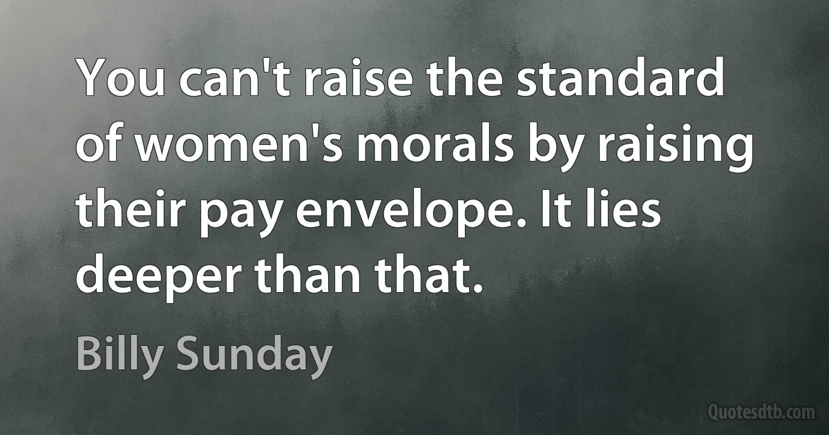 You can't raise the standard of women's morals by raising their pay envelope. It lies deeper than that. (Billy Sunday)