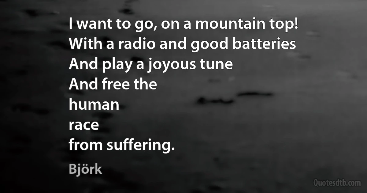 I want to go, on a mountain top!
With a radio and good batteries
And play a joyous tune
And free the
human
race
from suffering. (Björk)