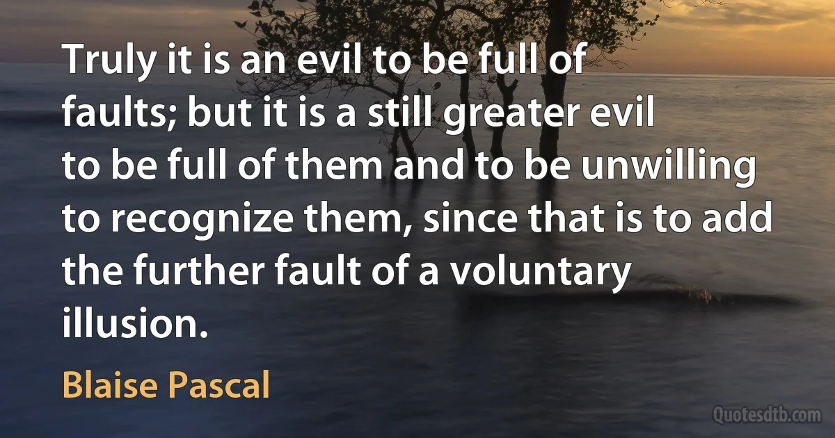 Truly it is an evil to be full of faults; but it is a still greater evil to be full of them and to be unwilling to recognize them, since that is to add the further fault of a voluntary illusion. (Blaise Pascal)