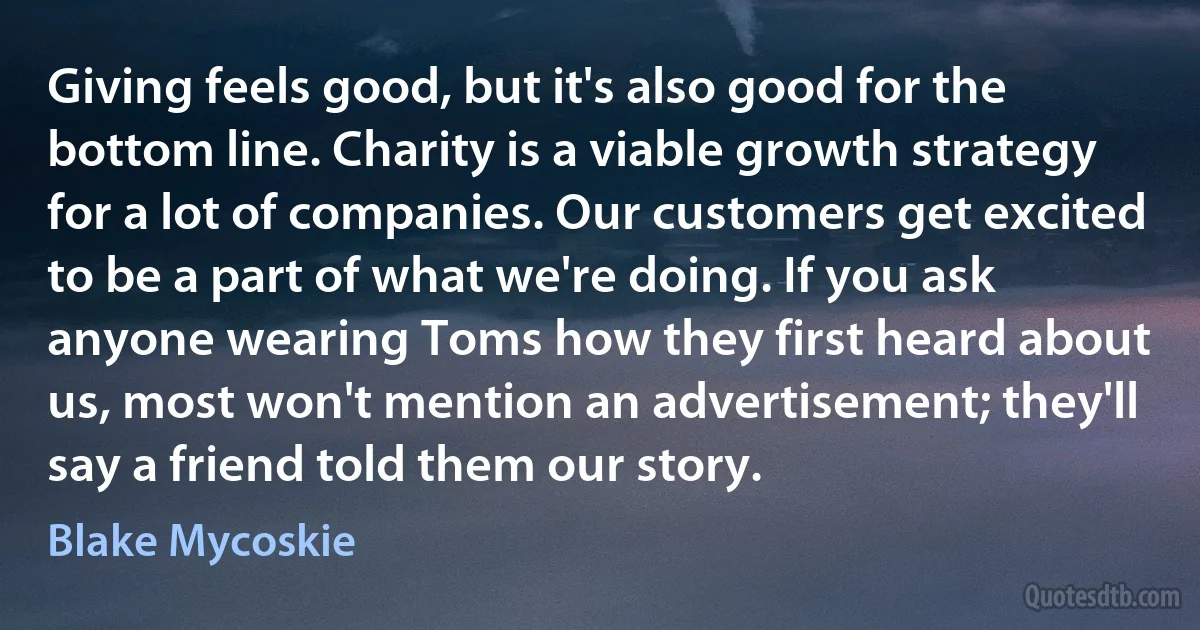 Giving feels good, but it's also good for the bottom line. Charity is a viable growth strategy for a lot of companies. Our customers get excited to be a part of what we're doing. If you ask anyone wearing Toms how they first heard about us, most won't mention an advertisement; they'll say a friend told them our story. (Blake Mycoskie)