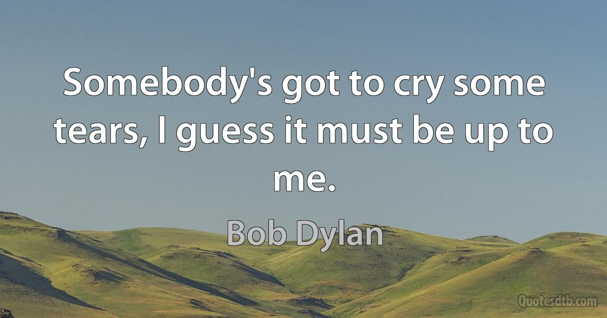 Somebody's got to cry some tears, I guess it must be up to me. (Bob Dylan)