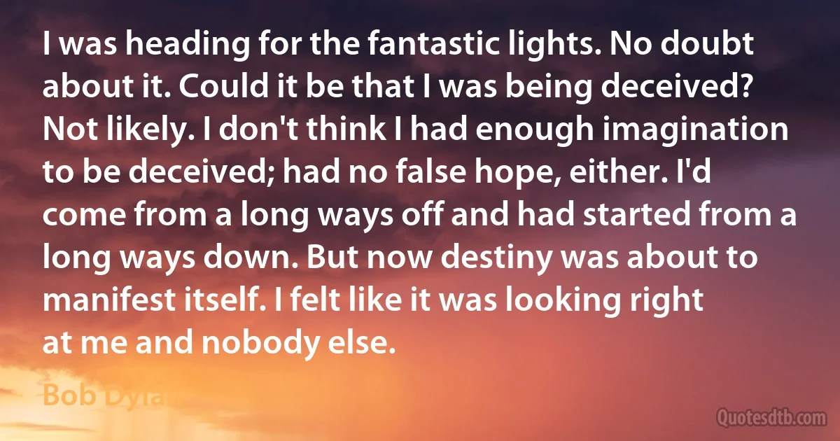 I was heading for the fantastic lights. No doubt about it. Could it be that I was being deceived? Not likely. I don't think I had enough imagination to be deceived; had no false hope, either. I'd come from a long ways off and had started from a long ways down. But now destiny was about to manifest itself. I felt like it was looking right at me and nobody else. (Bob Dylan)