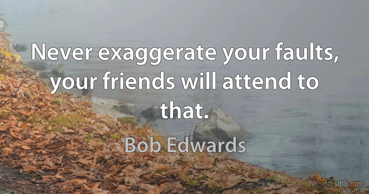 Never exaggerate your faults, your friends will attend to that. (Bob Edwards)