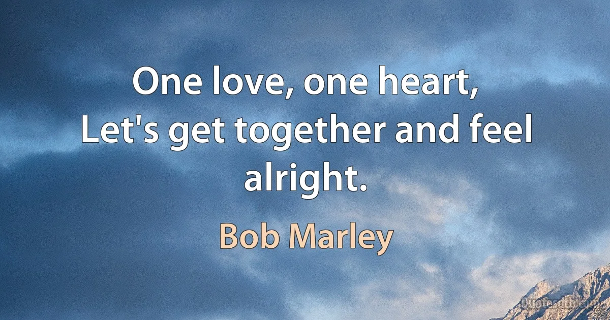 One love, one heart,
Let's get together and feel alright. (Bob Marley)