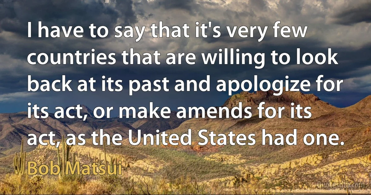 I have to say that it's very few countries that are willing to look back at its past and apologize for its act, or make amends for its act, as the United States had one. (Bob Matsui)