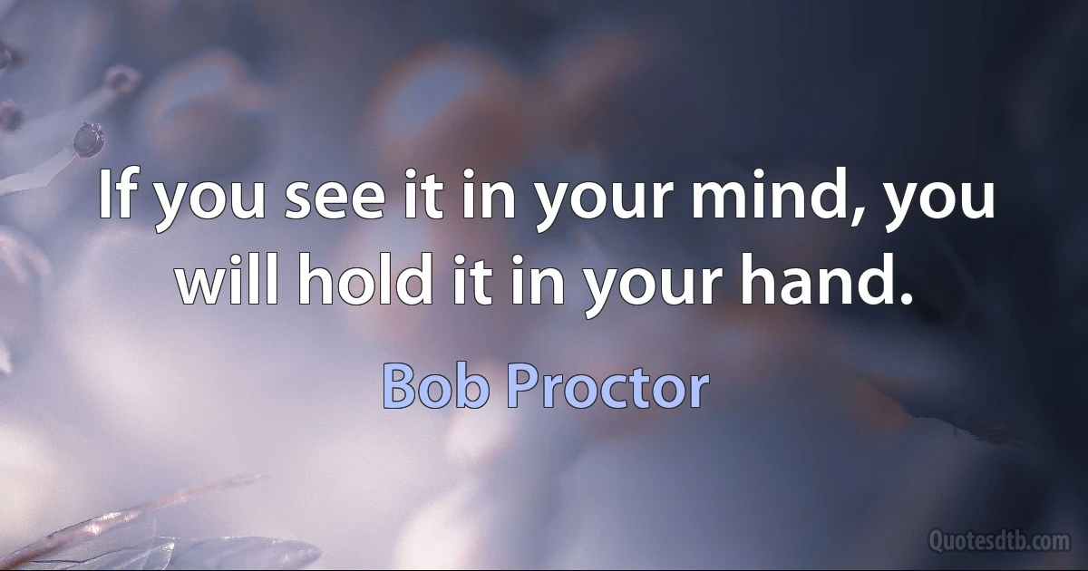 If you see it in your mind, you will hold it in your hand. (Bob Proctor)