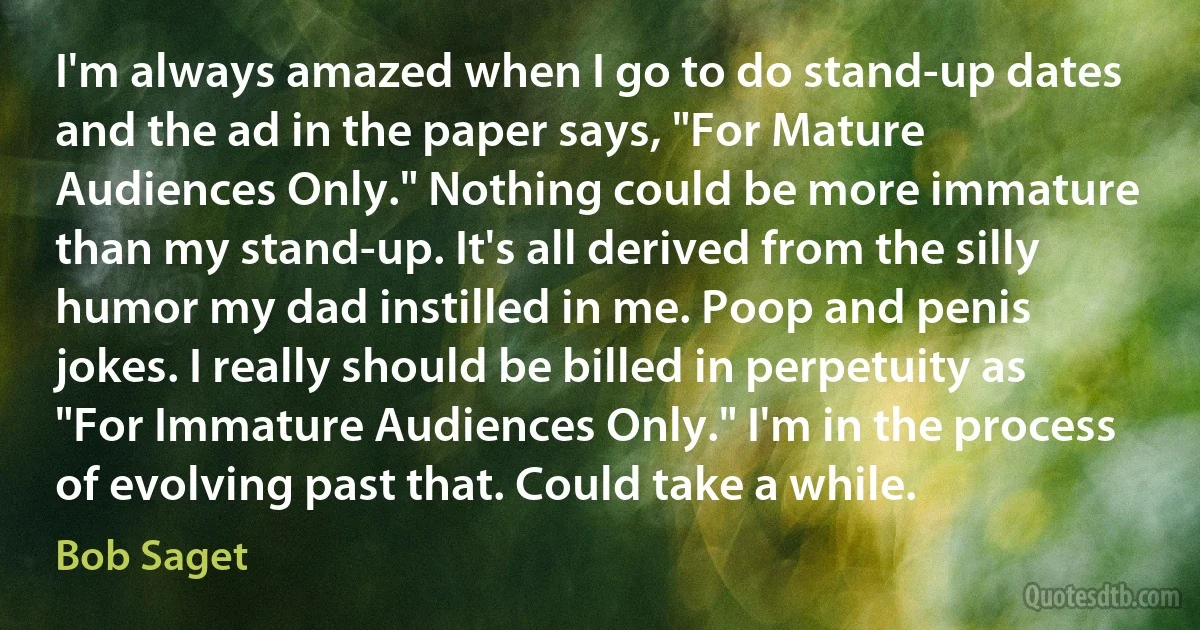 I'm always amazed when I go to do stand-up dates and the ad in the paper says, "For Mature Audiences Only." Nothing could be more immature than my stand-up. It's all derived from the silly humor my dad instilled in me. Poop and penis jokes. I really should be billed in perpetuity as "For Immature Audiences Only." I'm in the process of evolving past that. Could take a while. (Bob Saget)