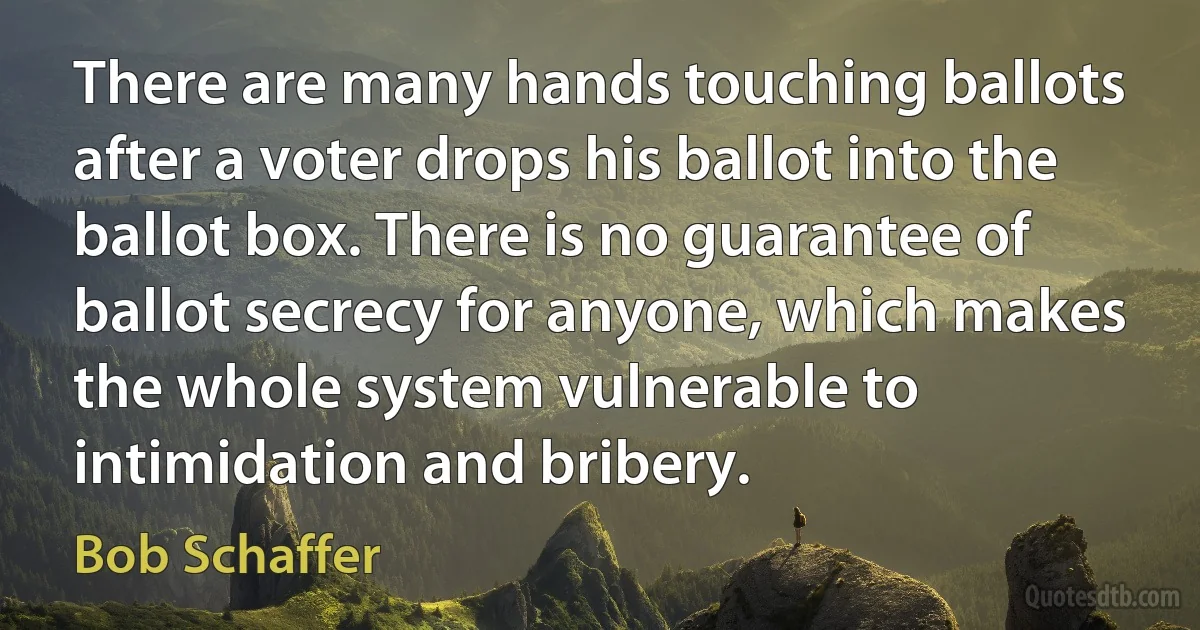 There are many hands touching ballots after a voter drops his ballot into the ballot box. There is no guarantee of ballot secrecy for anyone, which makes the whole system vulnerable to intimidation and bribery. (Bob Schaffer)