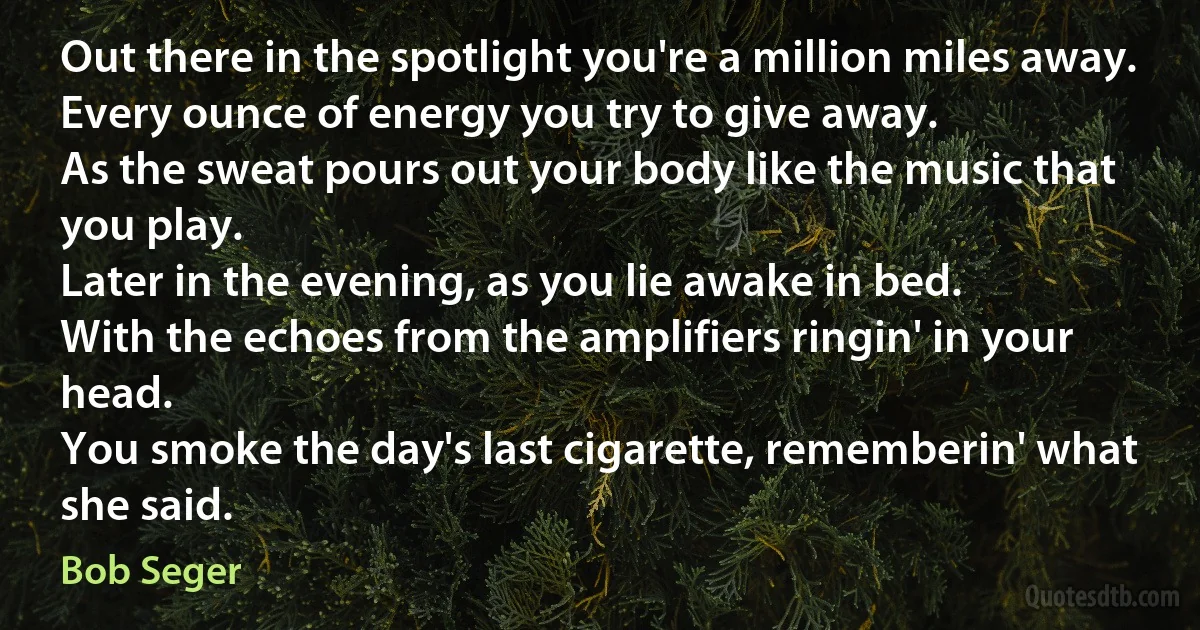 Out there in the spotlight you're a million miles away.
Every ounce of energy you try to give away.
As the sweat pours out your body like the music that you play.
Later in the evening, as you lie awake in bed.
With the echoes from the amplifiers ringin' in your head.
You smoke the day's last cigarette, rememberin' what she said. (Bob Seger)