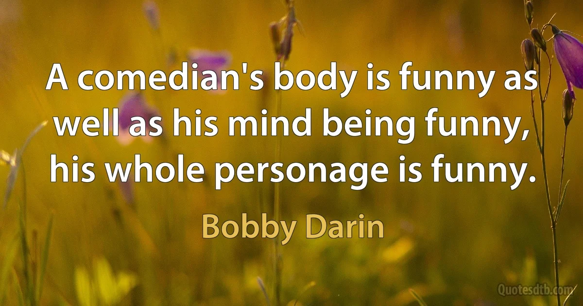 A comedian's body is funny as well as his mind being funny, his whole personage is funny. (Bobby Darin)