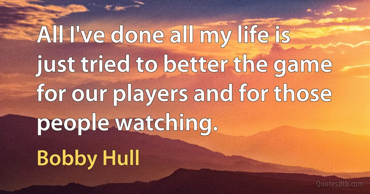 All I've done all my life is just tried to better the game for our players and for those people watching. (Bobby Hull)