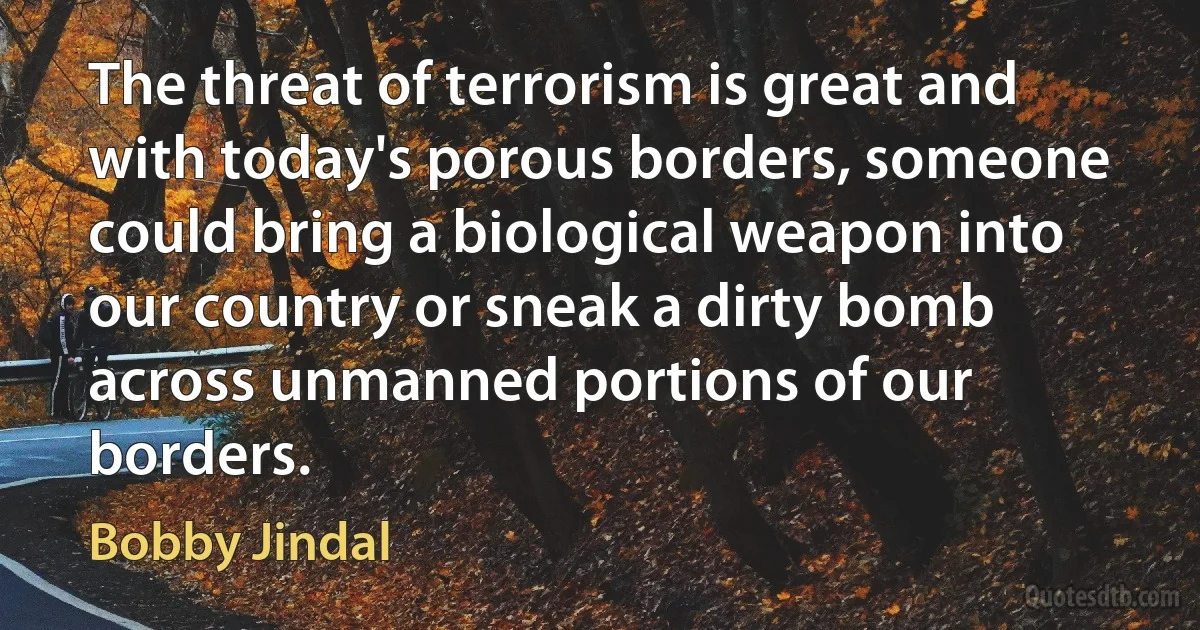 The threat of terrorism is great and with today's porous borders, someone could bring a biological weapon into our country or sneak a dirty bomb across unmanned portions of our borders. (Bobby Jindal)