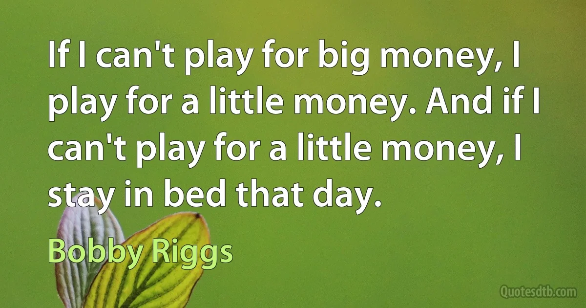 If I can't play for big money, I play for a little money. And if I can't play for a little money, I stay in bed that day. (Bobby Riggs)