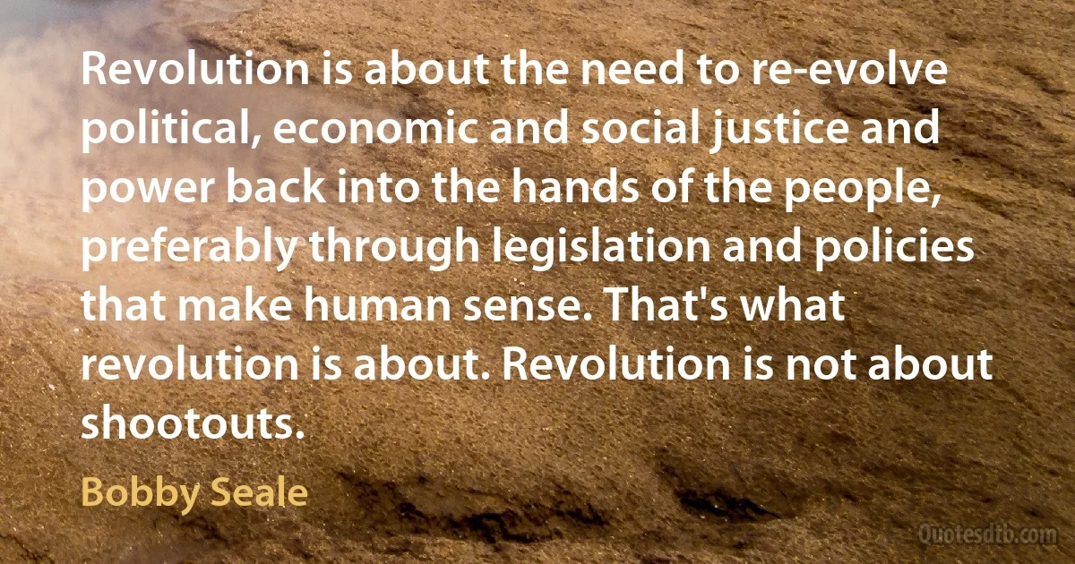 Revolution is about the need to re-evolve political, economic and social justice and power back into the hands of the people, preferably through legislation and policies that make human sense. That's what revolution is about. Revolution is not about shootouts. (Bobby Seale)