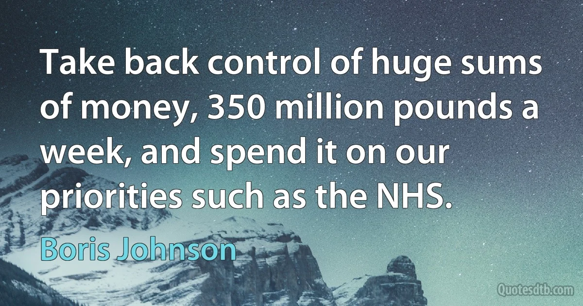 Take back control of huge sums of money, 350 million pounds a week, and spend it on our priorities such as the NHS. (Boris Johnson)