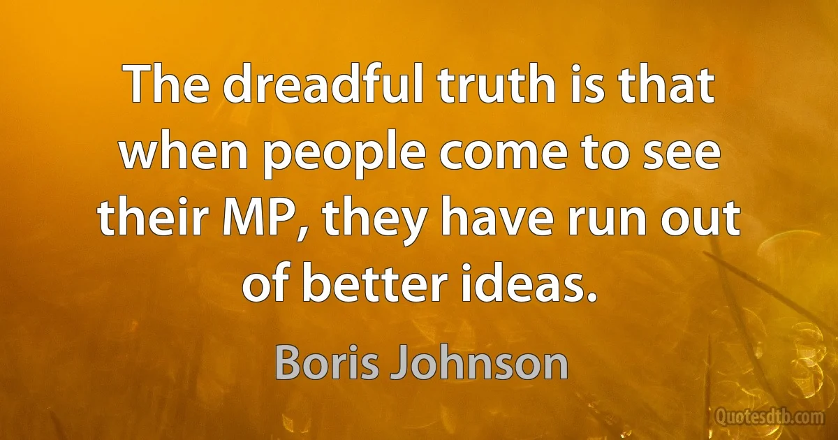 The dreadful truth is that when people come to see their MP, they have run out of better ideas. (Boris Johnson)