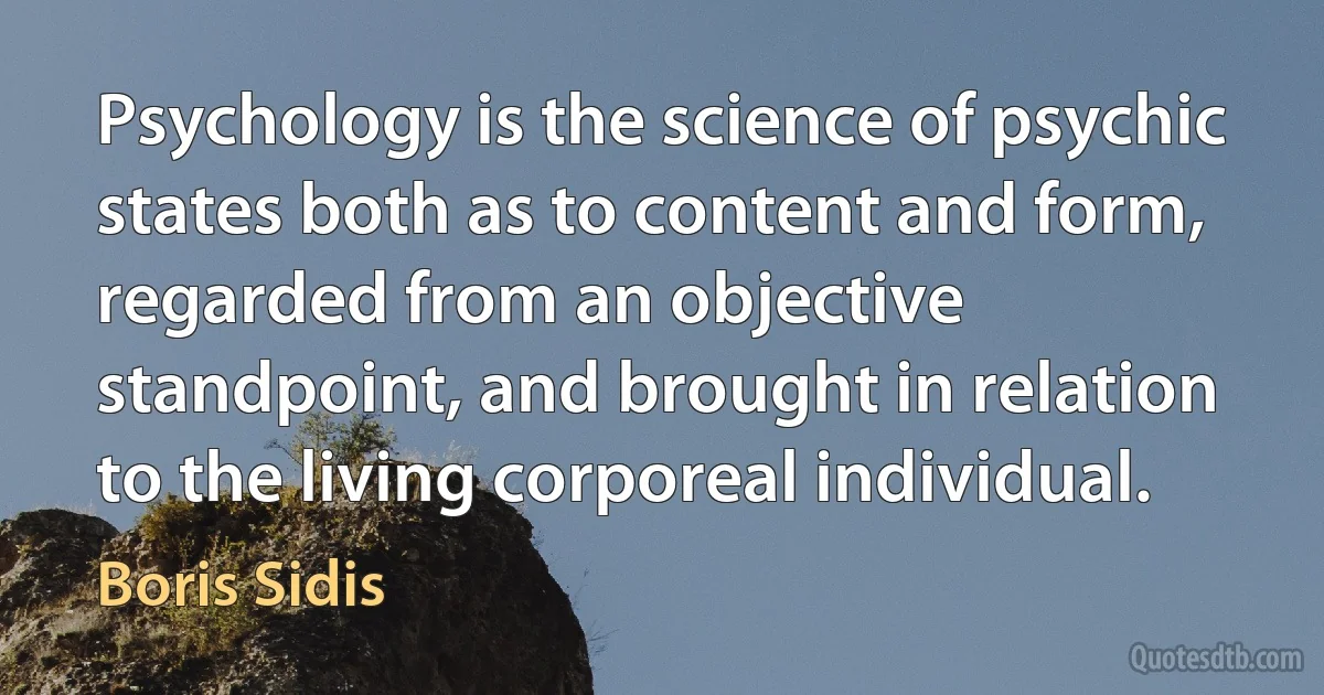 Psychology is the science of psychic states both as to content and form, regarded from an objective standpoint, and brought in relation to the living corporeal individual. (Boris Sidis)