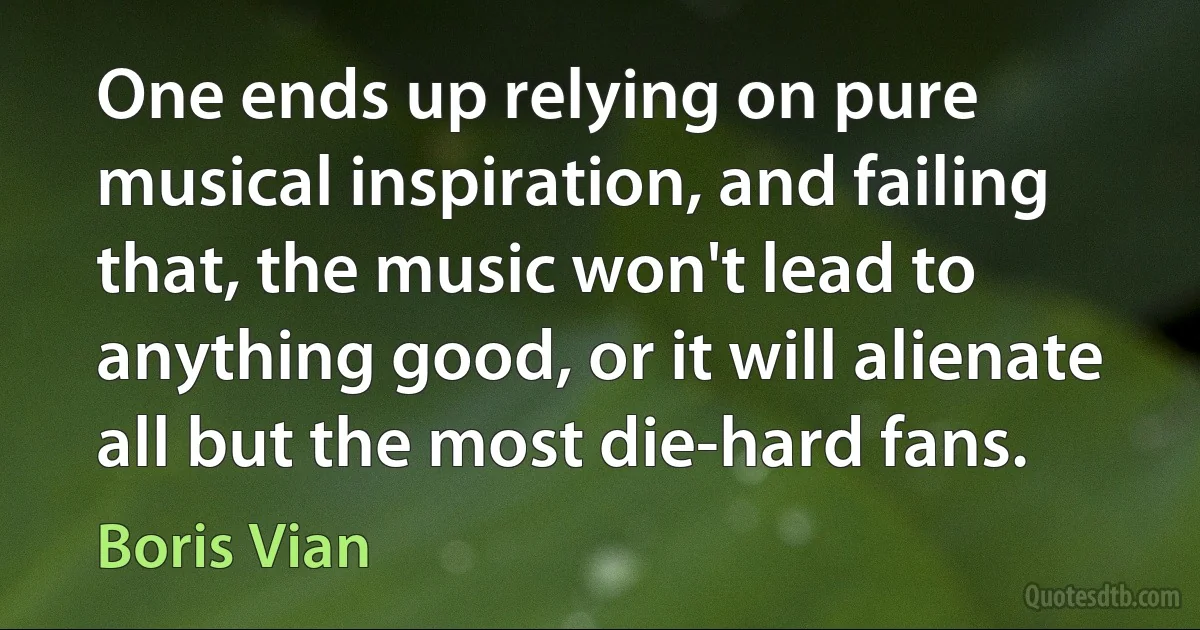 One ends up relying on pure musical inspiration, and failing that, the music won't lead to anything good, or it will alienate all but the most die-hard fans. (Boris Vian)