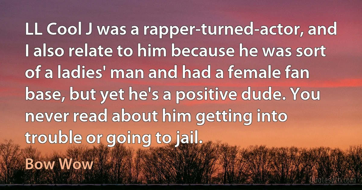 LL Cool J was a rapper-turned-actor, and I also relate to him because he was sort of a ladies' man and had a female fan base, but yet he's a positive dude. You never read about him getting into trouble or going to jail. (Bow Wow)