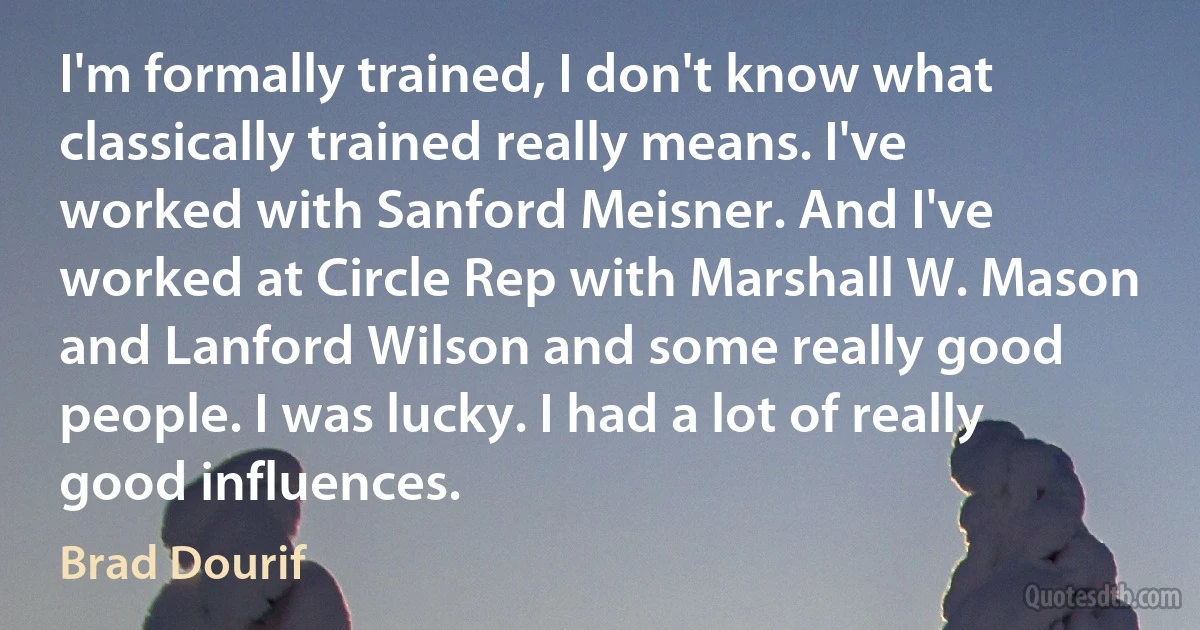 I'm formally trained, I don't know what classically trained really means. I've worked with Sanford Meisner. And I've worked at Circle Rep with Marshall W. Mason and Lanford Wilson and some really good people. I was lucky. I had a lot of really good influences. (Brad Dourif)