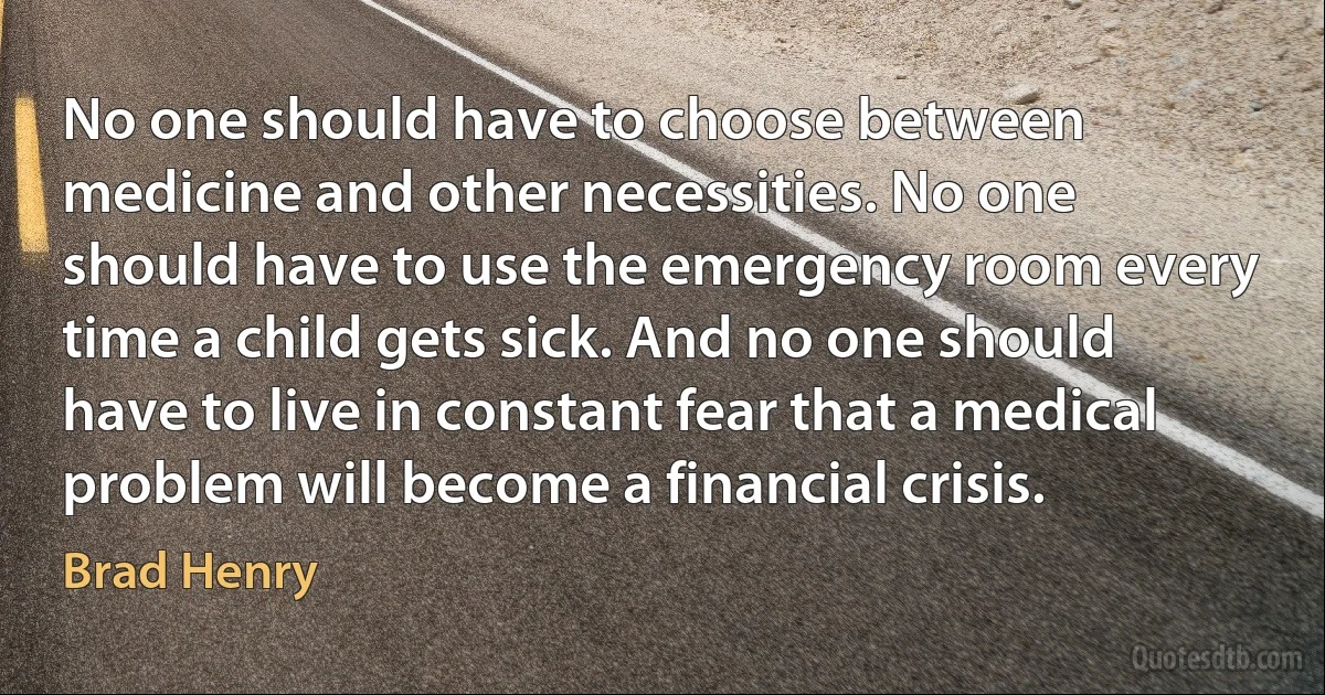 No one should have to choose between medicine and other necessities. No one should have to use the emergency room every time a child gets sick. And no one should have to live in constant fear that a medical problem will become a financial crisis. (Brad Henry)