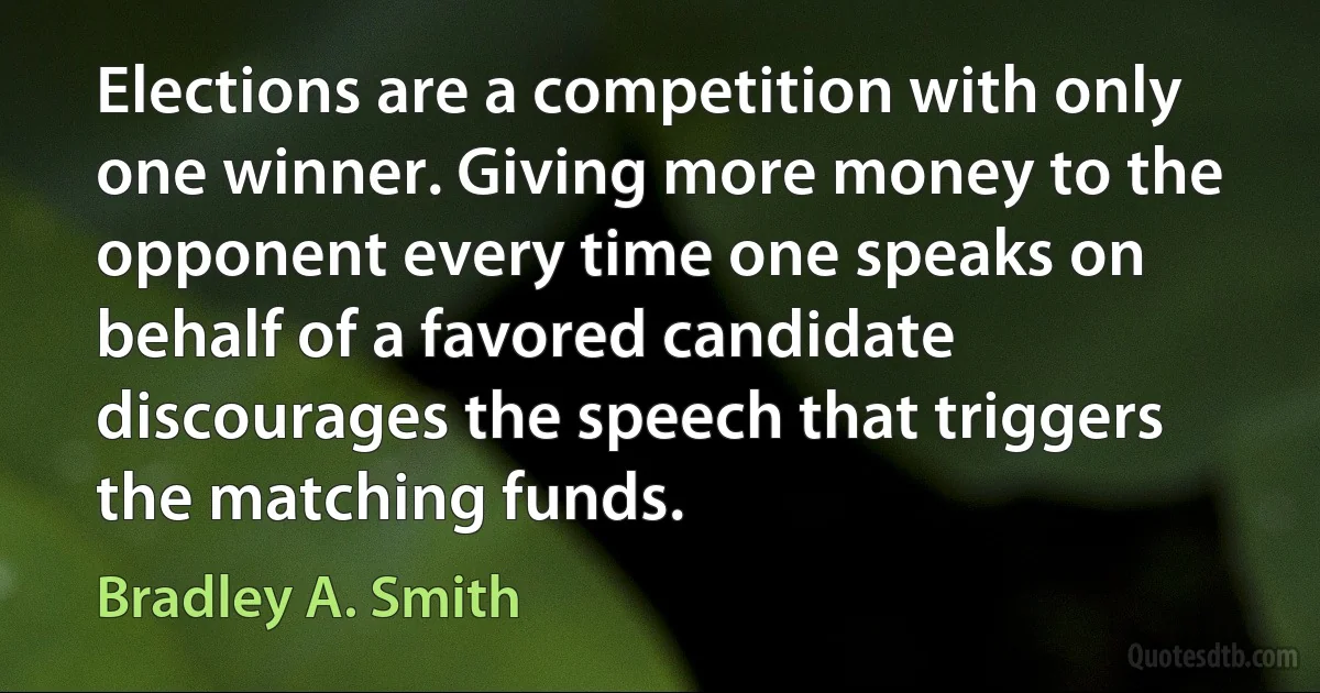 Elections are a competition with only one winner. Giving more money to the opponent every time one speaks on behalf of a favored candidate discourages the speech that triggers the matching funds. (Bradley A. Smith)