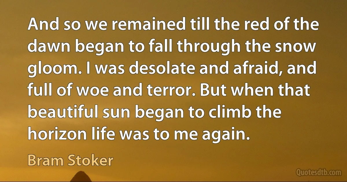 And so we remained till the red of the dawn began to fall through the snow gloom. I was desolate and afraid, and full of woe and terror. But when that beautiful sun began to climb the horizon life was to me again. (Bram Stoker)