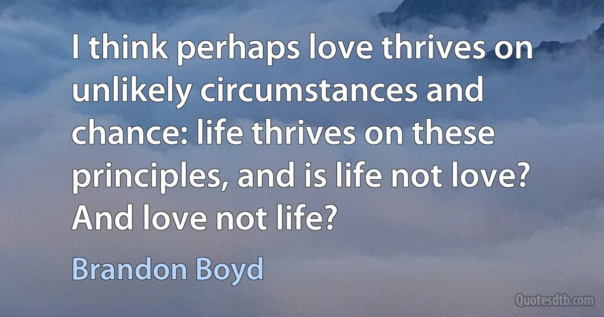 I think perhaps love thrives on unlikely circumstances and chance: life thrives on these principles, and is life not love? And love not life? (Brandon Boyd)