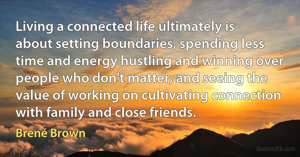 Living a connected life ultimately is about setting boundaries, spending less time and energy hustling and winning over people who don't matter, and seeing the value of working on cultivating connection with family and close friends. (Brené Brown)