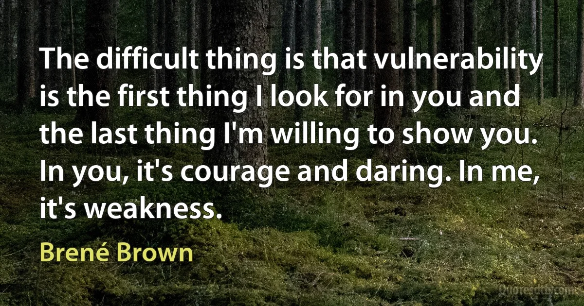 The difficult thing is that vulnerability is the first thing I look for in you and the last thing I'm willing to show you. In you, it's courage and daring. In me, it's weakness. (Brené Brown)