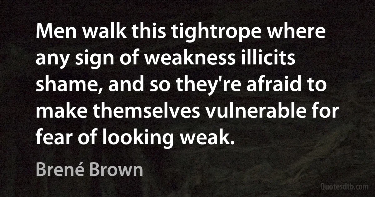 Men walk this tightrope where any sign of weakness illicits shame, and so they're afraid to make themselves vulnerable for fear of looking weak. (Brené Brown)