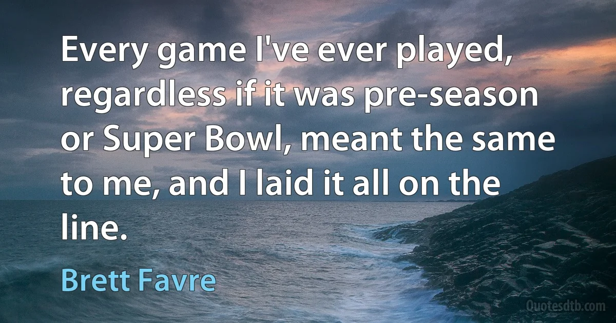 Every game I've ever played, regardless if it was pre-season or Super Bowl, meant the same to me, and I laid it all on the line. (Brett Favre)