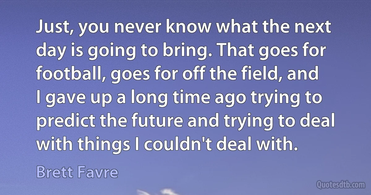 Just, you never know what the next day is going to bring. That goes for football, goes for off the field, and I gave up a long time ago trying to predict the future and trying to deal with things I couldn't deal with. (Brett Favre)