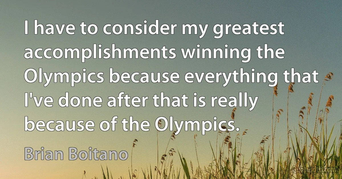 I have to consider my greatest accomplishments winning the Olympics because everything that I've done after that is really because of the Olympics. (Brian Boitano)